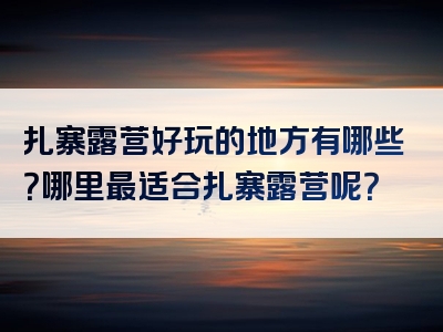 扎寨露营好玩的地方有哪些？哪里最适合扎寨露营呢？