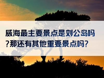 威海最主要景点是刘公岛吗？那还有其他重要景点吗？