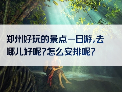 郑州好玩的景点一日游，去哪儿好呢？怎么安排呢？