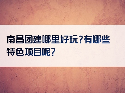 南昌团建哪里好玩？有哪些特色项目呢？