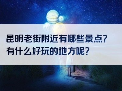 昆明老街附近有哪些景点？有什么好玩的地方呢？