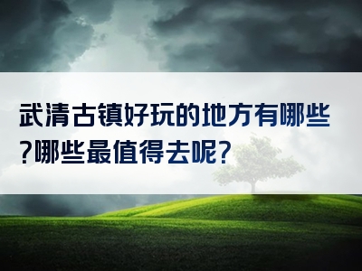 武清古镇好玩的地方有哪些？哪些最值得去呢？