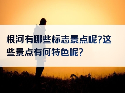 根河有哪些标志景点呢？这些景点有何特色呢？