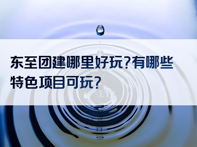 东至团建哪里好玩？有哪些特色项目可玩？