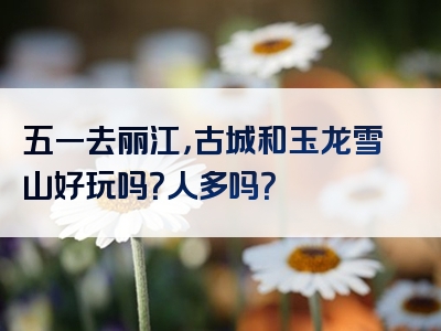 五一去丽江，古城和玉龙雪山好玩吗？人多吗？