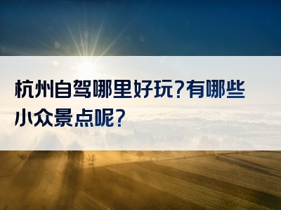 杭州自驾哪里好玩？有哪些小众景点呢？