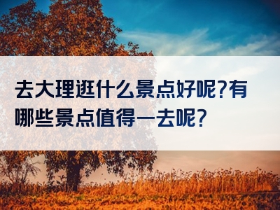 去大理逛什么景点好呢？有哪些景点值得一去呢？