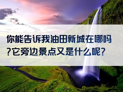 你能告诉我油田新城在哪吗？它旁边景点又是什么呢？