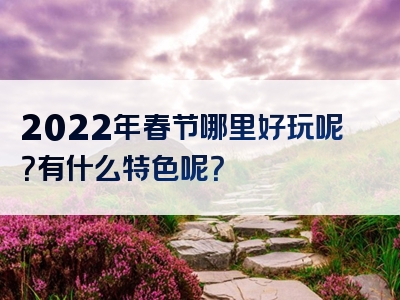 2022年春节哪里好玩呢？有什么特色呢？