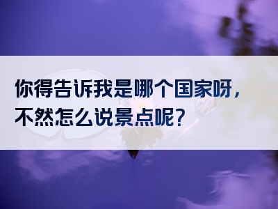 你得告诉我是哪个国家呀，不然怎么说景点呢？