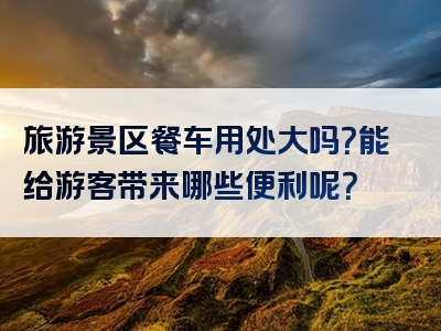 旅游景区餐车用处大吗？能给游客带来哪些便利呢？