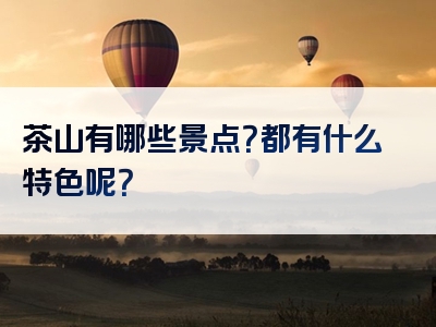 茶山有哪些景点？都有什么特色呢？