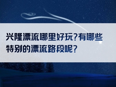 兴隆漂流哪里好玩？有哪些特别的漂流路段呢？