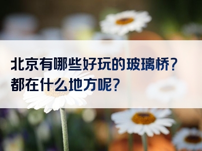 北京有哪些好玩的玻璃桥？都在什么地方呢？