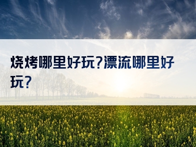 烧烤哪里好玩？漂流哪里好玩？