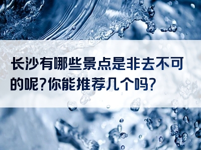长沙有哪些景点是非去不可的呢？你能推荐几个吗？