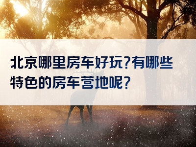 北京哪里房车好玩？有哪些特色的房车营地呢？