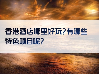 香港酒店哪里好玩？有哪些特色项目呢？