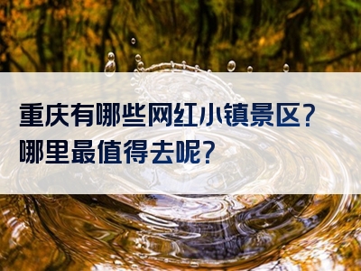 重庆有哪些网红小镇景区？哪里最值得去呢？