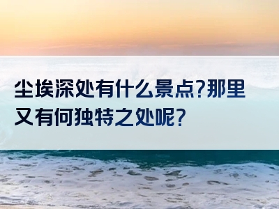 尘埃深处有什么景点？那里又有何独特之处呢？