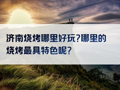 济南烧烤哪里好玩？哪里的烧烤最具特色呢？