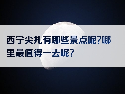 西宁尖扎有哪些景点呢？哪里最值得一去呢？