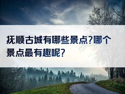 抚顺古城有哪些景点？哪个景点最有趣呢？