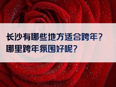长沙有哪些地方适合跨年？哪里跨年氛围好呢？