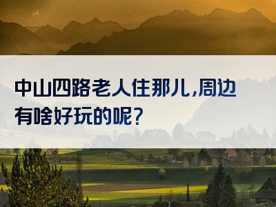 中山四路老人住那儿，周边有啥好玩的呢？
