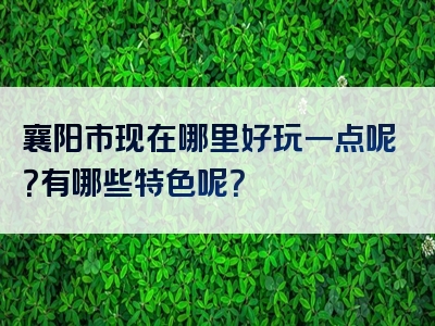 襄阳市现在哪里好玩一点呢？有哪些特色呢？