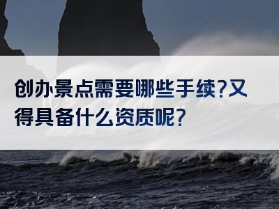 创办景点需要哪些手续？又得具备什么资质呢？