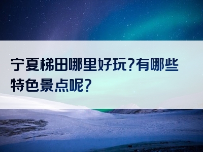 宁夏梯田哪里好玩？有哪些特色景点呢？
