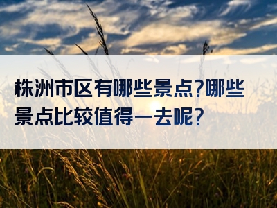 株洲市区有哪些景点？哪些景点比较值得一去呢？
