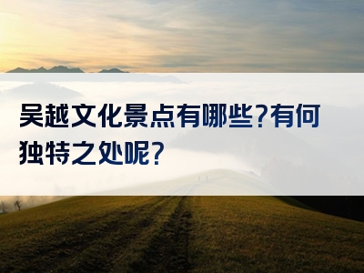 吴越文化景点有哪些？有何独特之处呢？