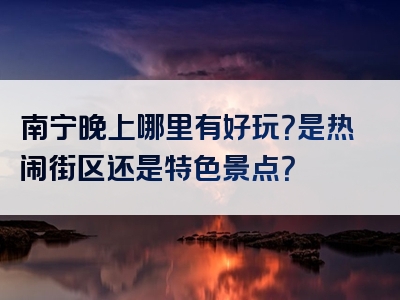 南宁晚上哪里有好玩？是热闹街区还是特色景点？