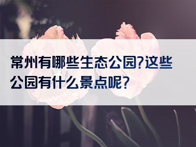常州有哪些生态公园？这些公园有什么景点呢？