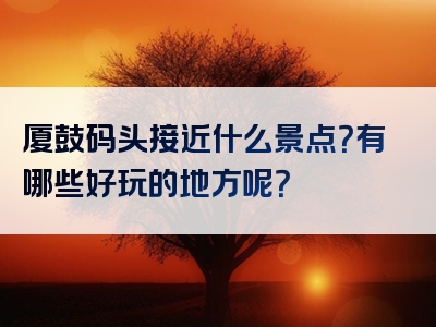 厦鼓码头接近什么景点？有哪些好玩的地方呢？