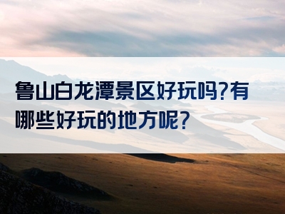 鲁山白龙潭景区好玩吗？有哪些好玩的地方呢？