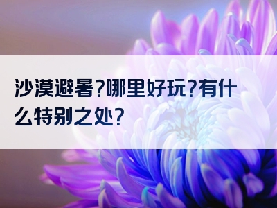 沙漠避暑？哪里好玩？有什么特别之处？