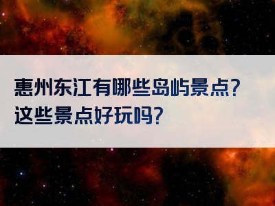 惠州东江有哪些岛屿景点？这些景点好玩吗？