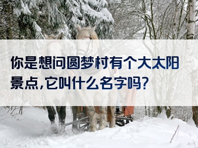 你是想问圆梦村有个大太阳景点，它叫什么名字吗？