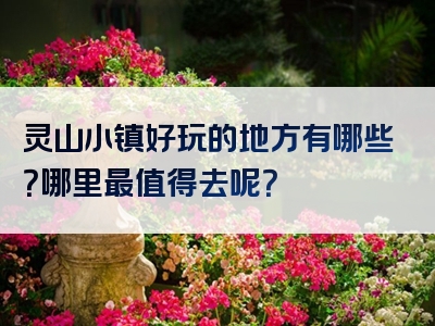 灵山小镇好玩的地方有哪些？哪里最值得去呢？