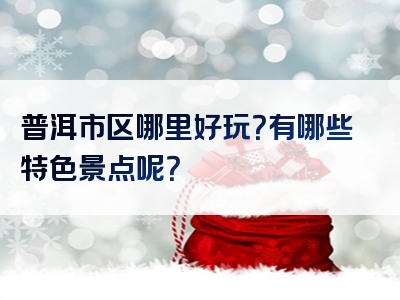 普洱市区哪里好玩？有哪些特色景点呢？
