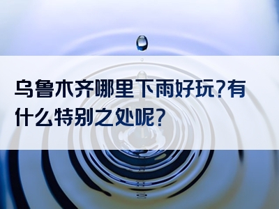 乌鲁木齐哪里下雨好玩？有什么特别之处呢？