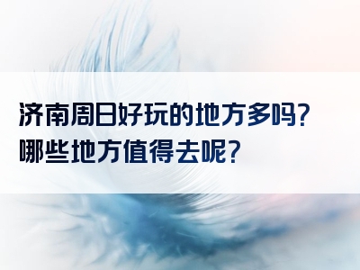 济南周日好玩的地方多吗？哪些地方值得去呢？
