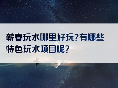 蕲春玩水哪里好玩？有哪些特色玩水项目呢？