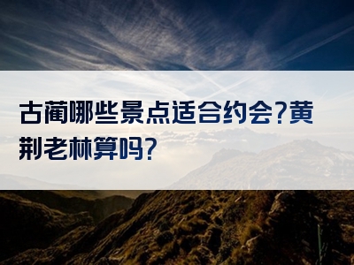 古蔺哪些景点适合约会？黄荆老林算吗？