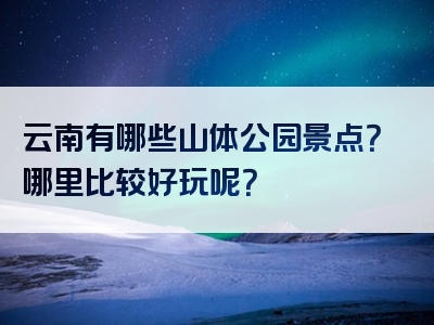 云南有哪些山体公园景点？哪里比较好玩呢？