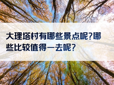 大理塔村有哪些景点呢？哪些比较值得一去呢？