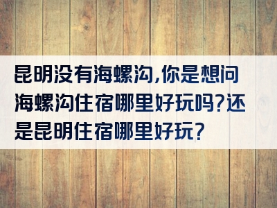 昆明没有海螺沟，你是想问海螺沟住宿哪里好玩吗？还是昆明住宿哪里好玩？